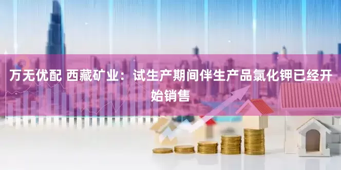 万无优配 西藏矿业：试生产期间伴生产品氯化钾已经开始销售