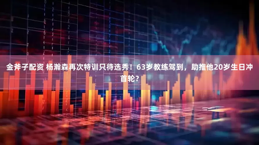金斧子配资 杨瀚森再次特训只待选秀！63岁教练驾到，助推他20岁生日冲首轮？