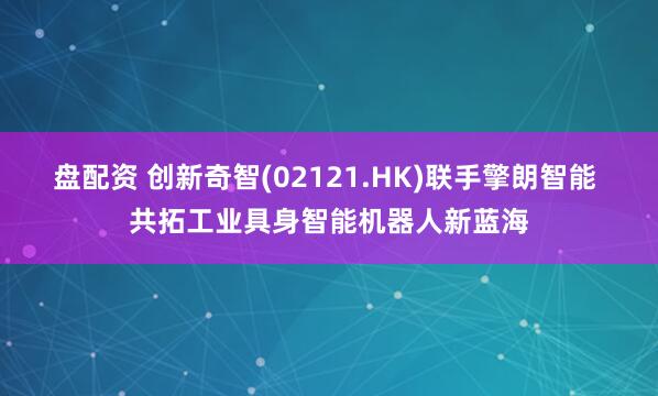 盘配资 创新奇智(02121.HK)联手擎朗智能 共拓工业具身智能机器人新蓝海