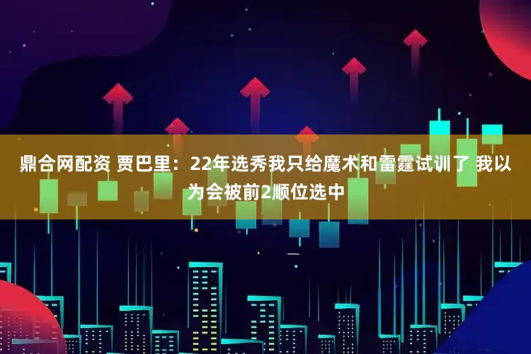 鼎合网配资 贾巴里：22年选秀我只给魔术和雷霆试训了 我以为会被前2顺位选中