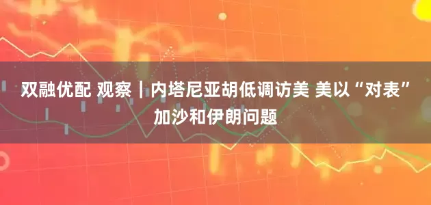 双融优配 观察｜内塔尼亚胡低调访美 美以“对表”加沙和伊朗问题