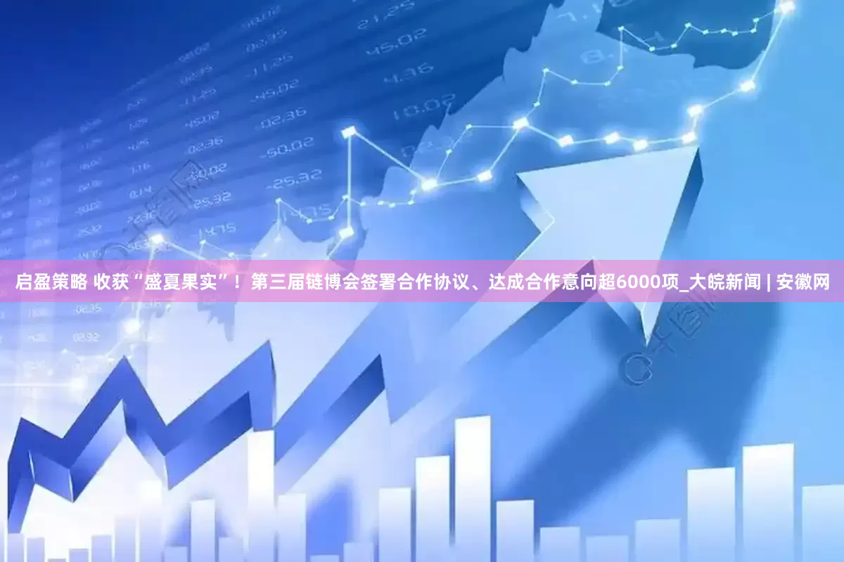 启盈策略 收获“盛夏果实”！第三届链博会签署合作协议、达成合作意向超6000项_大皖新闻 | 安徽网