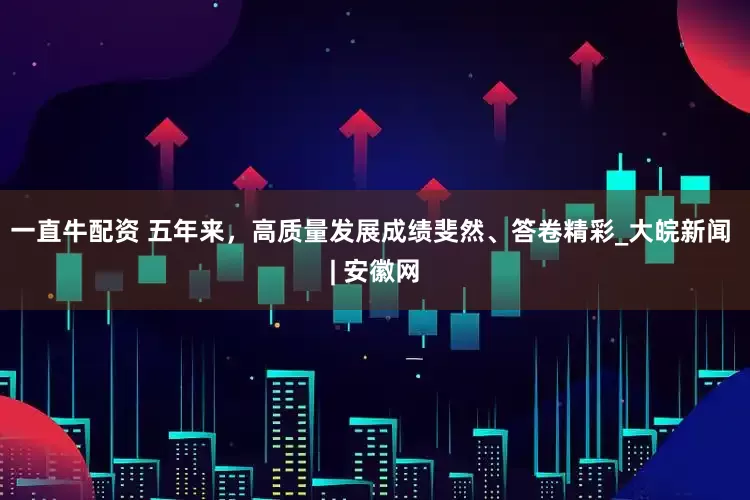 一直牛配资 五年来，高质量发展成绩斐然、答卷精彩_大皖新闻 | 安徽网