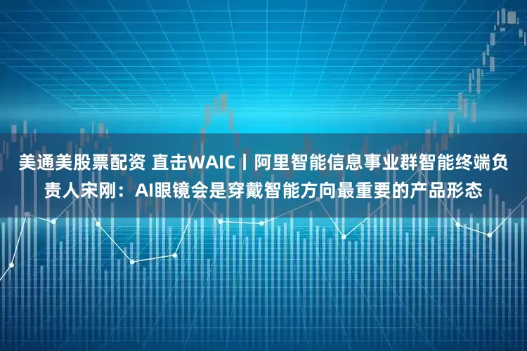 美通美股票配资 直击WAIC丨阿里智能信息事业群智能终端负责人宋刚：AI眼镜会是穿戴智能方向最重要的产品形态