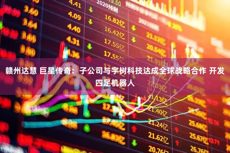 赣州达慧 巨星传奇：子公司与宇树科技达成全球战略合作 开发四足机器人