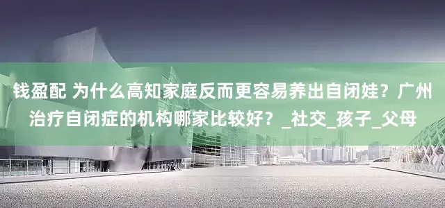 钱盈配 为什么高知家庭反而更容易养出自闭娃？广州治疗自闭症的机构哪家比较好？_社交_孩子_父母