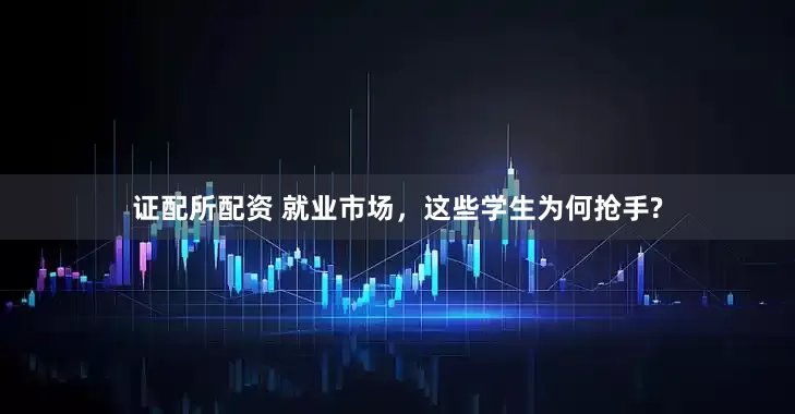 证配所配资 就业市场，这些学生为何抢手?