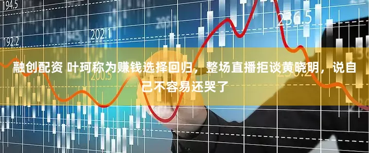 融创配资 叶珂称为赚钱选择回归，整场直播拒谈黄晓明，说自己不容易还哭了