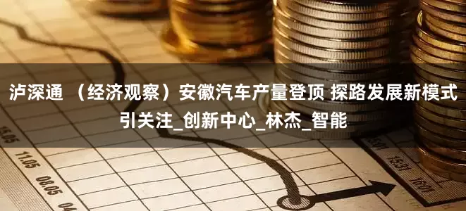 泸深通 （经济观察）安徽汽车产量登顶 探路发展新模式引关注_创新中心_林杰_智能
