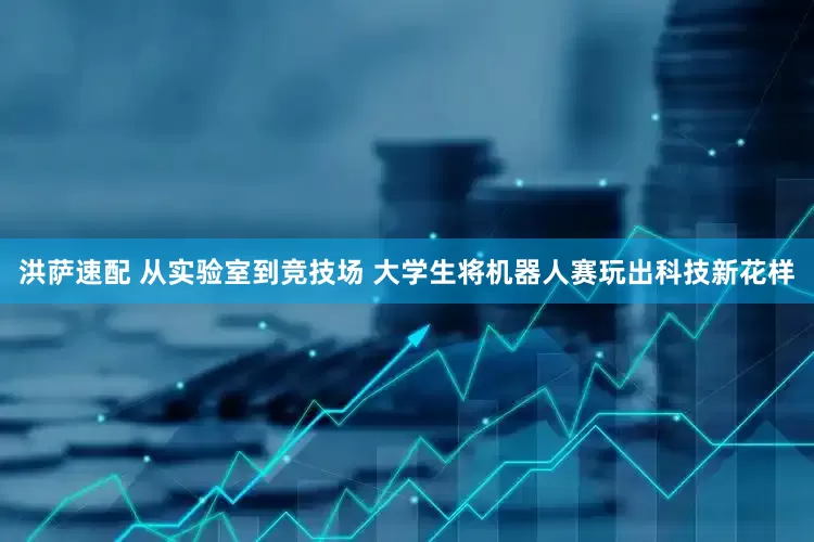 洪萨速配 从实验室到竞技场 大学生将机器人赛玩出科技新花样
