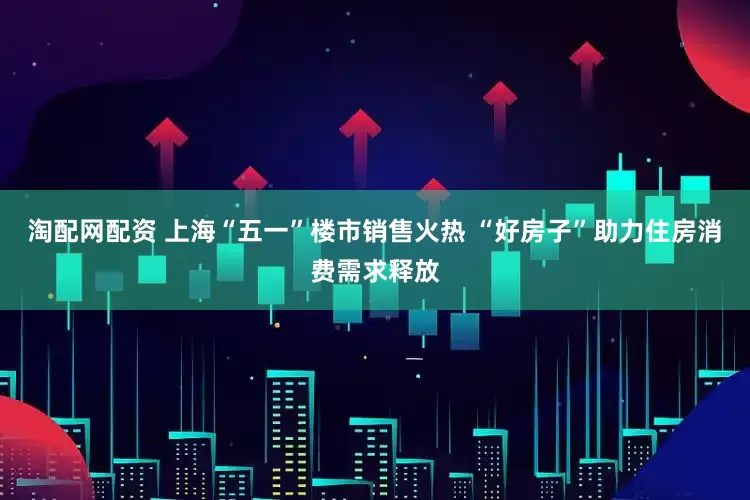 淘配网配资 上海“五一”楼市销售火热 “好房子”助力住房消费需求释放
