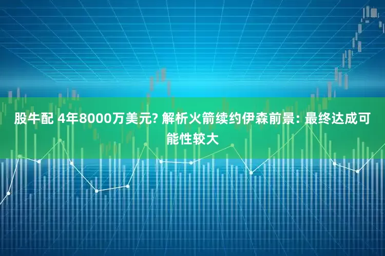 股牛配 4年8000万美元? 解析火箭续约伊森前景: 最终达成可能性较大