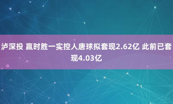 泸深投 赢时胜一实控人唐球拟套现2.62亿 此前已套现4.03亿