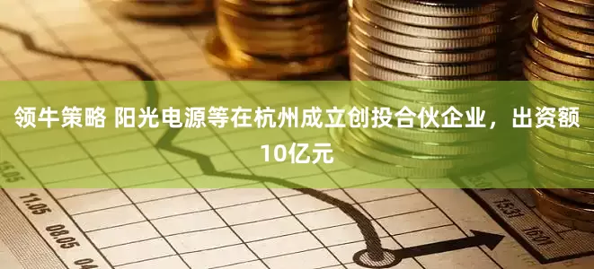 领牛策略 阳光电源等在杭州成立创投合伙企业，出资额10亿元