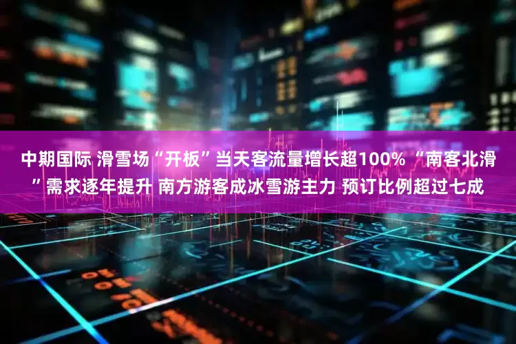 中期国际 滑雪场“开板”当天客流量增长超100% “南客北滑”需求逐年提升 南方游客成冰雪游主力 预订比例超过七成