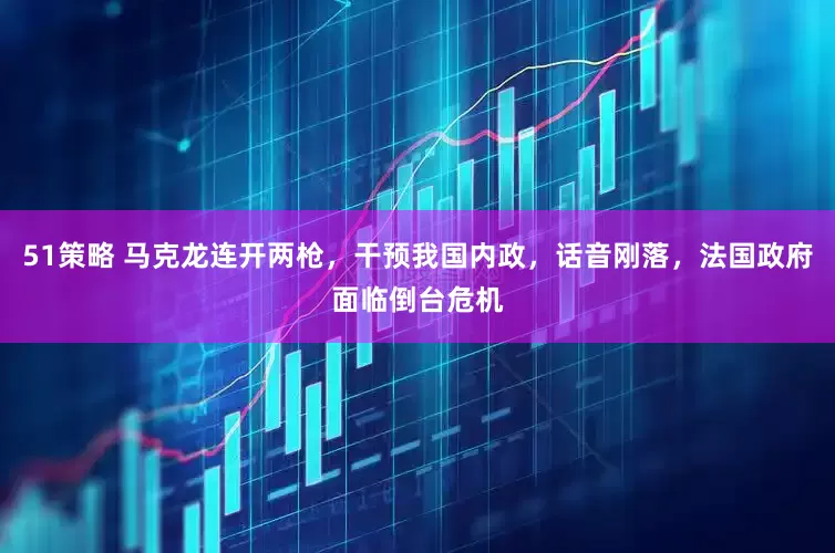 51策略 马克龙连开两枪，干预我国内政，话音刚落，法国政府面临倒台危机