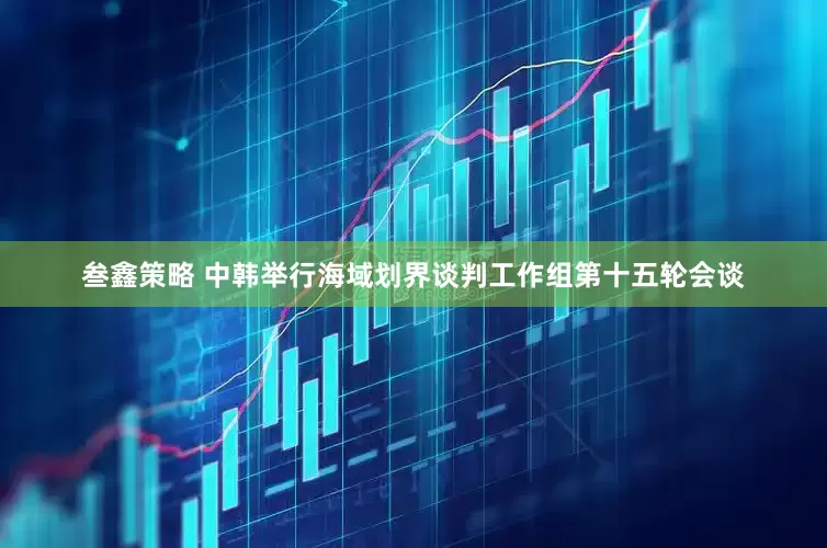 叁鑫策略 中韩举行海域划界谈判工作组第十五轮会谈