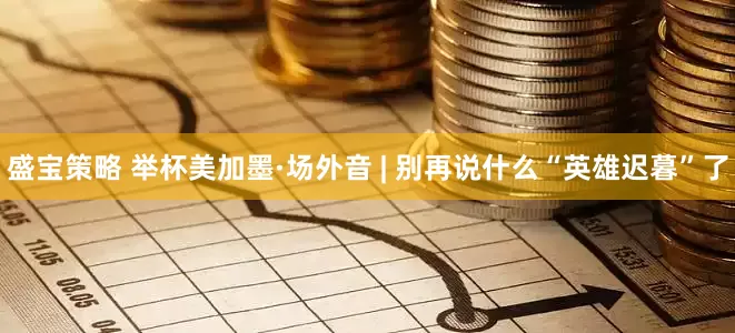 盛宝策略 举杯美加墨·场外音 | 别再说什么“英雄迟暮”了