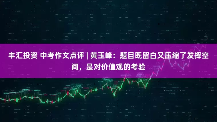 丰汇投资 中考作文点评 | 黄玉峰：题目既留白又压缩了发挥空间，是对价值观的考验