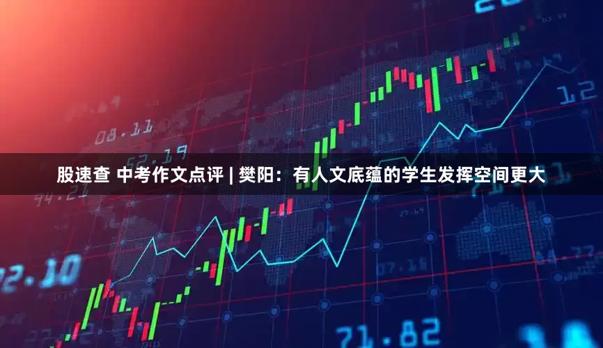 股速查 中考作文点评 | 樊阳：有人文底蕴的学生发挥空间更大