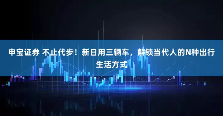 申宝证券 不止代步！新日用三辆车，解锁当代人的N种出行生活方式